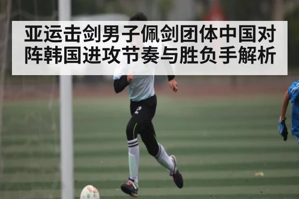 亚运击剑男子佩剑团体中国对阵韩国进攻节奏与胜负手解析 - Kaiyun