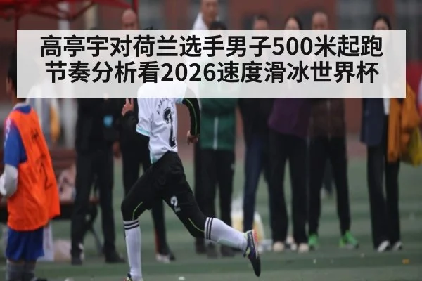 高亭宇对荷兰选手男子500米起跑节奏分析看2026速度滑冰世界杯 | Kaiyun